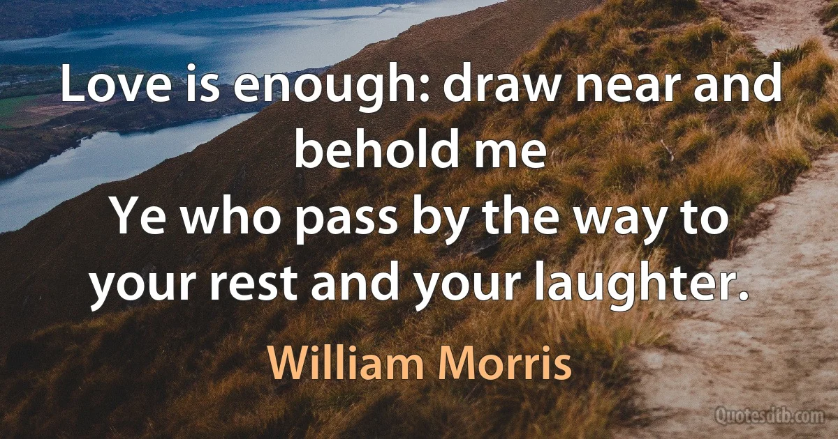 Love is enough: draw near and behold me
Ye who pass by the way to your rest and your laughter. (William Morris)