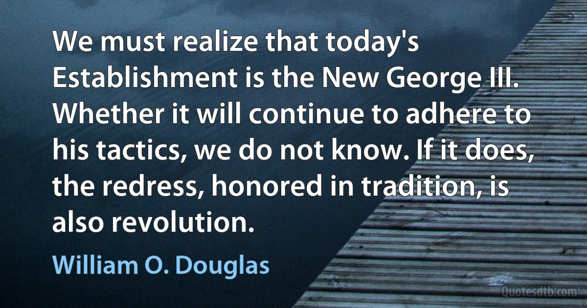 We must realize that today's Establishment is the New George III. Whether it will continue to adhere to his tactics, we do not know. If it does, the redress, honored in tradition, is also revolution. (William O. Douglas)