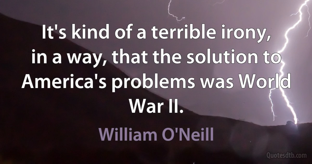 It's kind of a terrible irony, in a way, that the solution to America's problems was World War II. (William O'Neill)