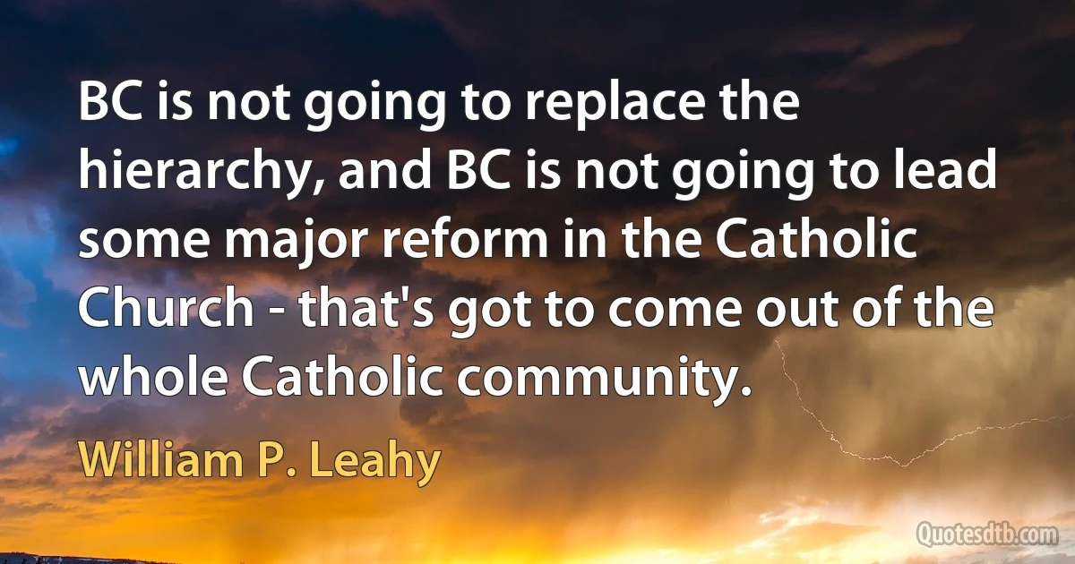 BC is not going to replace the hierarchy, and BC is not going to lead some major reform in the Catholic Church - that's got to come out of the whole Catholic community. (William P. Leahy)