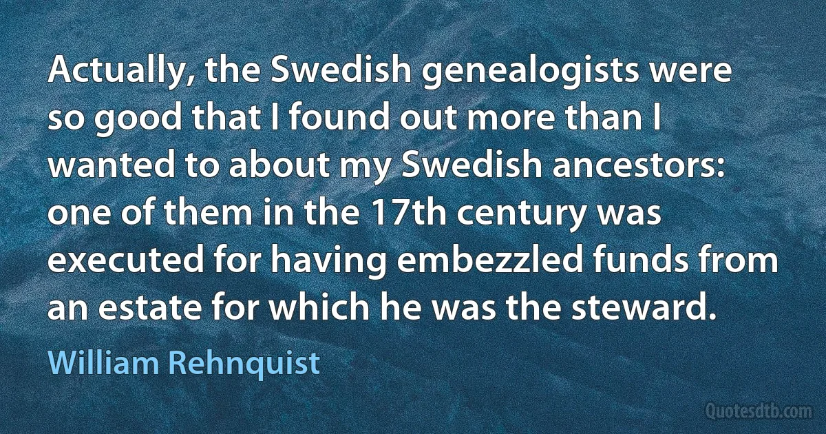 Actually, the Swedish genealogists were so good that I found out more than I wanted to about my Swedish ancestors: one of them in the 17th century was executed for having embezzled funds from an estate for which he was the steward. (William Rehnquist)