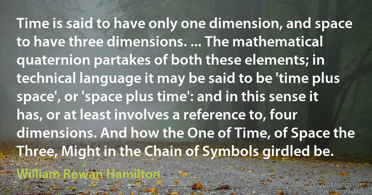 Time is said to have only one dimension, and space to have three dimensions. ... The mathematical quaternion partakes of both these elements; in technical language it may be said to be 'time plus space', or 'space plus time': and in this sense it has, or at least involves a reference to, four dimensions. And how the One of Time, of Space the Three, Might in the Chain of Symbols girdled be. (William Rowan Hamilton)