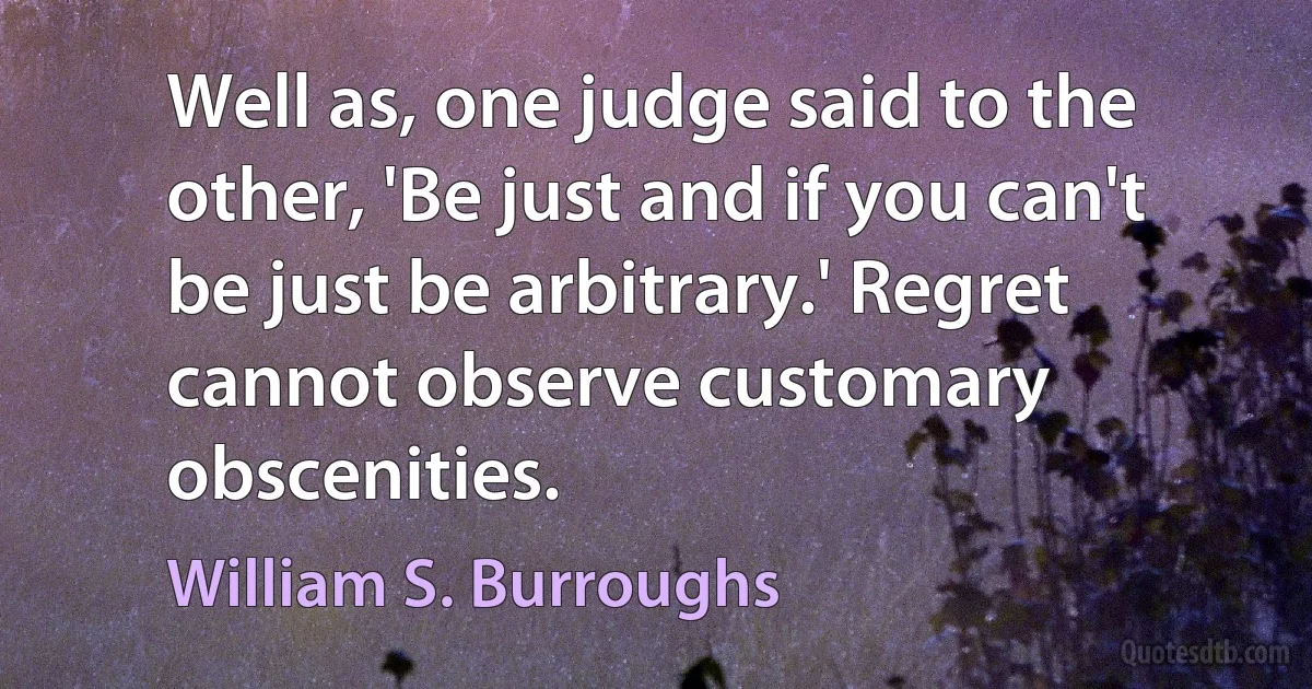 Well as, one judge said to the other, 'Be just and if you can't be just be arbitrary.' Regret cannot observe customary obscenities. (William S. Burroughs)