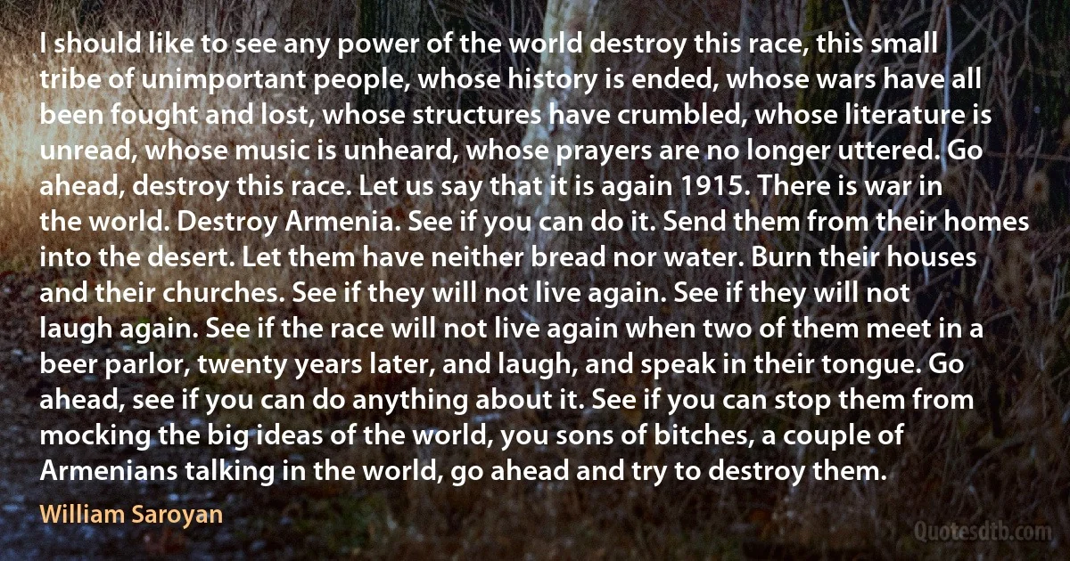 I should like to see any power of the world destroy this race, this small tribe of unimportant people, whose history is ended, whose wars have all been fought and lost, whose structures have crumbled, whose literature is unread, whose music is unheard, whose prayers are no longer uttered. Go ahead, destroy this race. Let us say that it is again 1915. There is war in the world. Destroy Armenia. See if you can do it. Send them from their homes into the desert. Let them have neither bread nor water. Burn their houses and their churches. See if they will not live again. See if they will not laugh again. See if the race will not live again when two of them meet in a beer parlor, twenty years later, and laugh, and speak in their tongue. Go ahead, see if you can do anything about it. See if you can stop them from mocking the big ideas of the world, you sons of bitches, a couple of Armenians talking in the world, go ahead and try to destroy them. (William Saroyan)