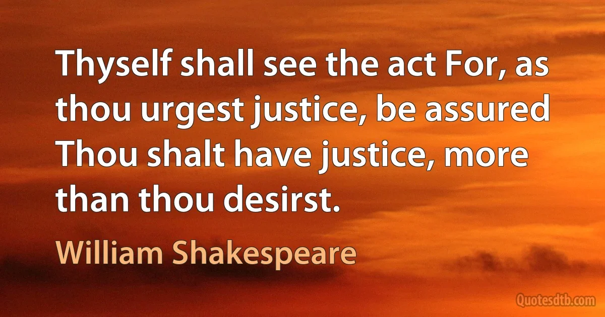 Thyself shall see the act For, as thou urgest justice, be assured Thou shalt have justice, more than thou desirst. (William Shakespeare)