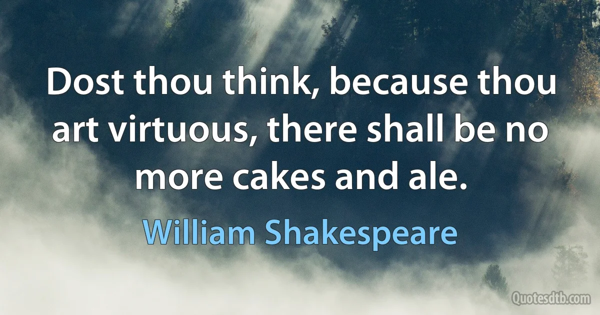 Dost thou think, because thou art virtuous, there shall be no more cakes and ale. (William Shakespeare)