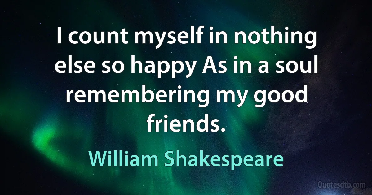 I count myself in nothing else so happy As in a soul remembering my good friends. (William Shakespeare)