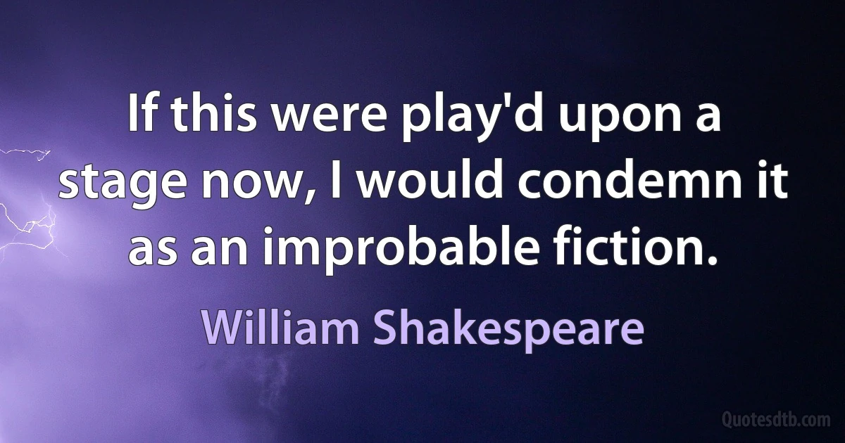 If this were play'd upon a stage now, I would condemn it as an improbable fiction. (William Shakespeare)