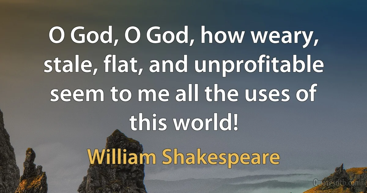 O God, O God, how weary, stale, flat, and unprofitable seem to me all the uses of this world! (William Shakespeare)