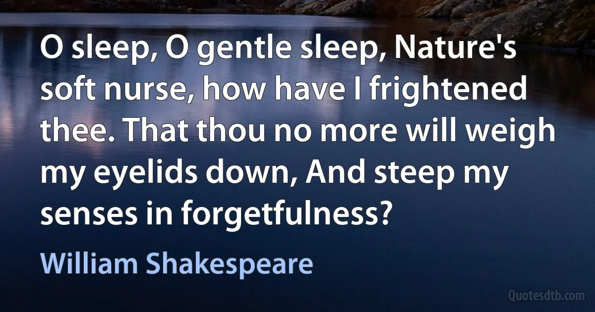 O sleep, O gentle sleep, Nature's soft nurse, how have I frightened thee. That thou no more will weigh my eyelids down, And steep my senses in forgetfulness? (William Shakespeare)