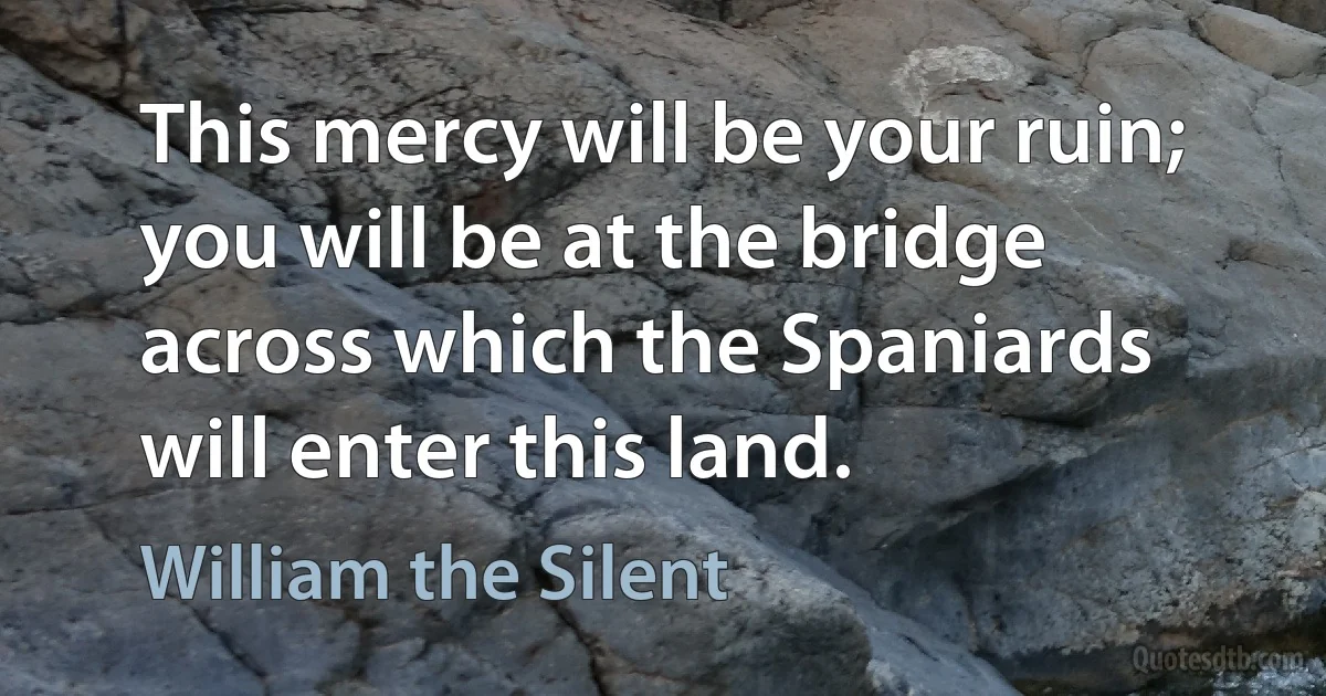 This mercy will be your ruin; you will be at the bridge across which the Spaniards will enter this land. (William the Silent)