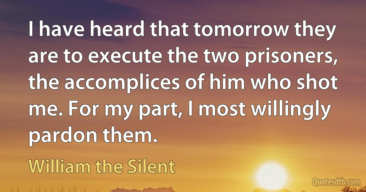 I have heard that tomorrow they are to execute the two prisoners, the accomplices of him who shot me. For my part, I most willingly pardon them. (William the Silent)