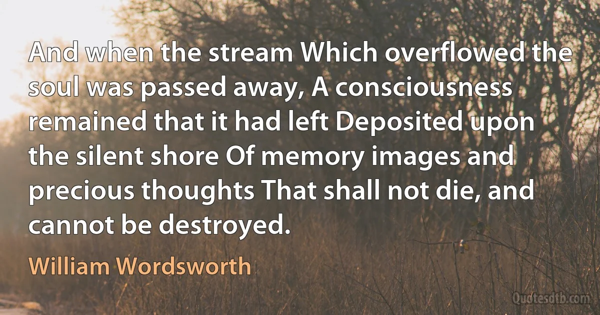 And when the stream Which overflowed the soul was passed away, A consciousness remained that it had left Deposited upon the silent shore Of memory images and precious thoughts That shall not die, and cannot be destroyed. (William Wordsworth)