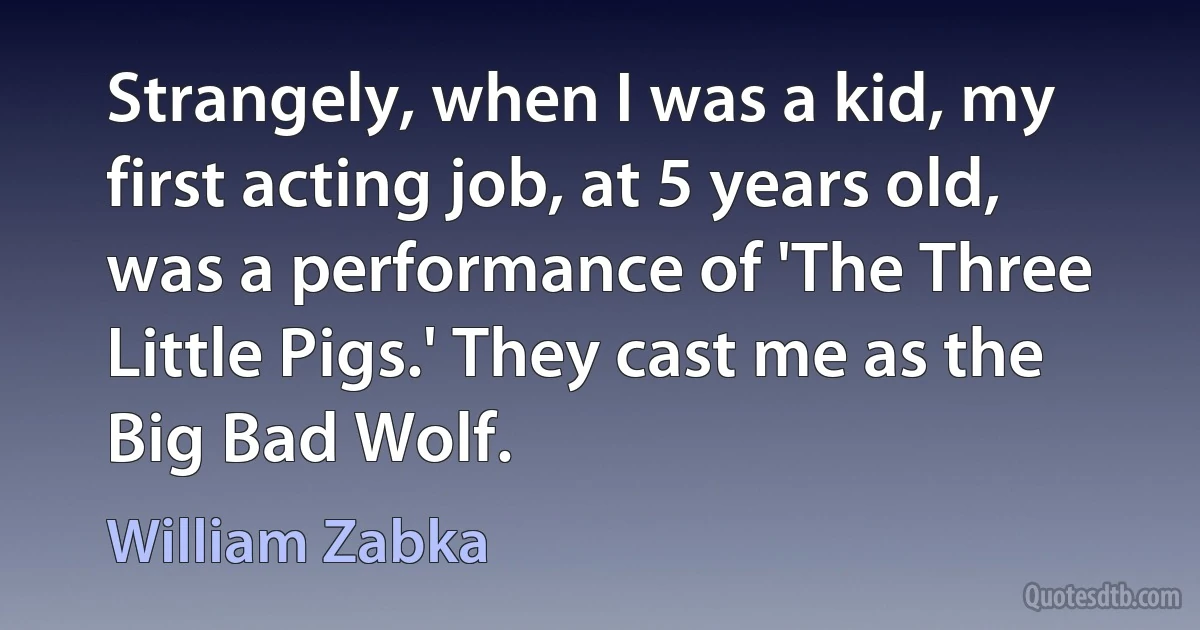 Strangely, when I was a kid, my first acting job, at 5 years old, was a performance of 'The Three Little Pigs.' They cast me as the Big Bad Wolf. (William Zabka)