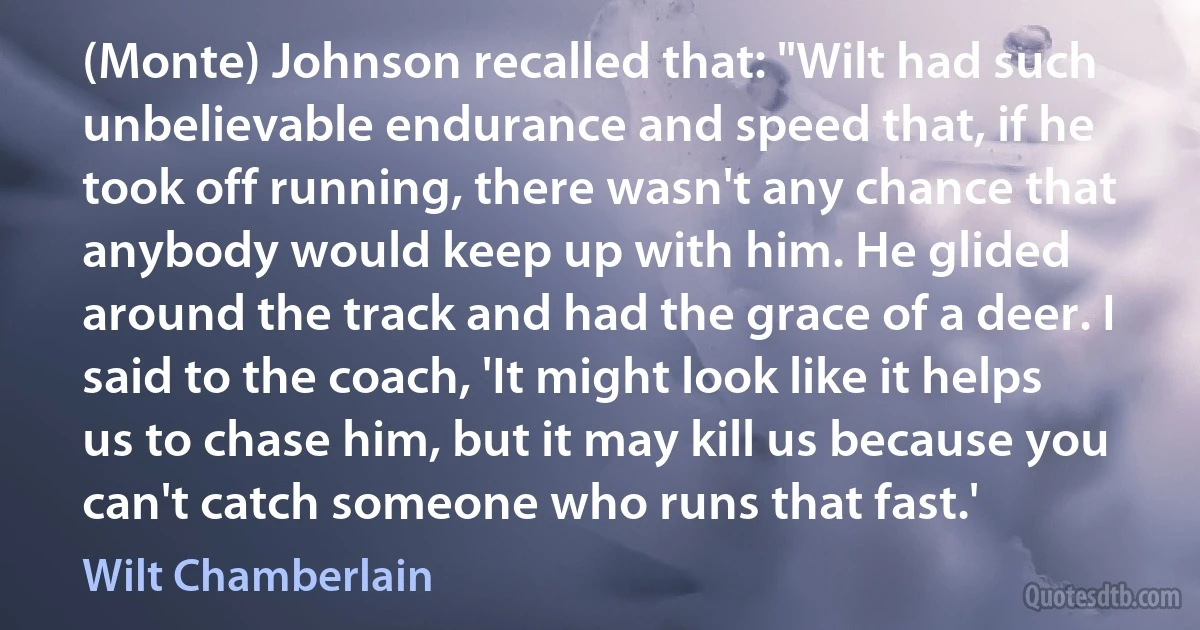 (Monte) Johnson recalled that: "Wilt had such unbelievable endurance and speed that, if he took off running, there wasn't any chance that anybody would keep up with him. He glided around the track and had the grace of a deer. I said to the coach, 'It might look like it helps us to chase him, but it may kill us because you can't catch someone who runs that fast.' (Wilt Chamberlain)