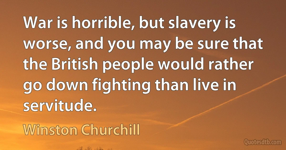 War is horrible, but slavery is worse, and you may be sure that the British people would rather go down fighting than live in servitude. (Winston Churchill)