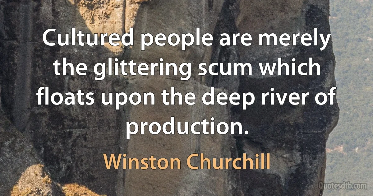 Cultured people are merely the glittering scum which floats upon the deep river of production. (Winston Churchill)