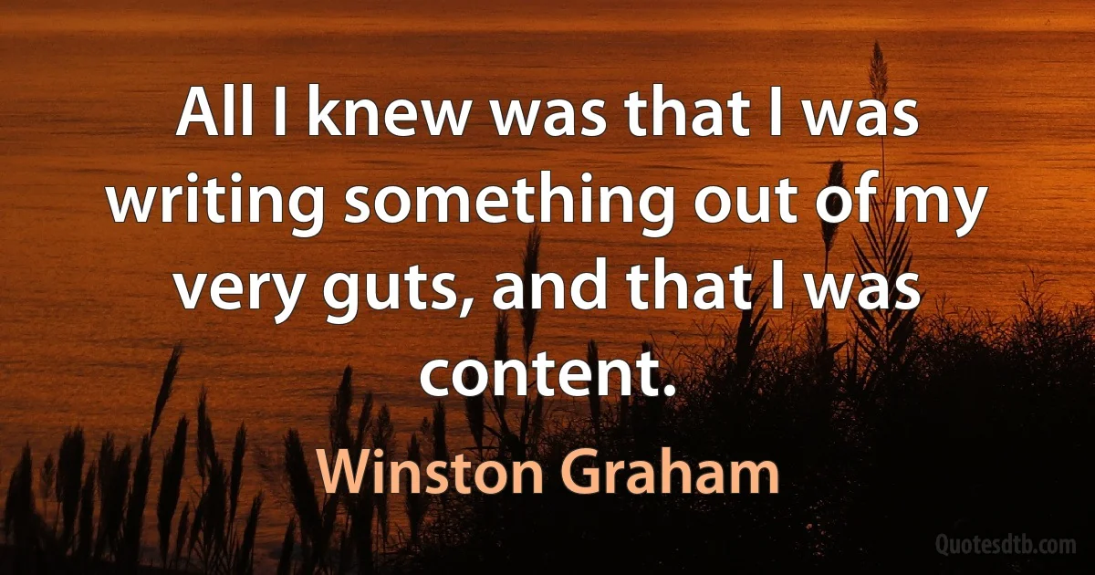 All I knew was that I was writing something out of my very guts, and that I was content. (Winston Graham)