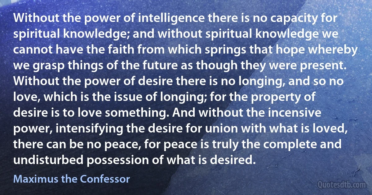 Without the power of intelligence there is no capacity for spiritual knowledge; and without spiritual knowledge we cannot have the faith from which springs that hope whereby we grasp things of the future as though they were present. Without the power of desire there is no longing, and so no love, which is the issue of longing; for the property of desire is to love something. And without the incensive power, intensifying the desire for union with what is loved, there can be no peace, for peace is truly the complete and undisturbed possession of what is desired. (Maximus the Confessor)