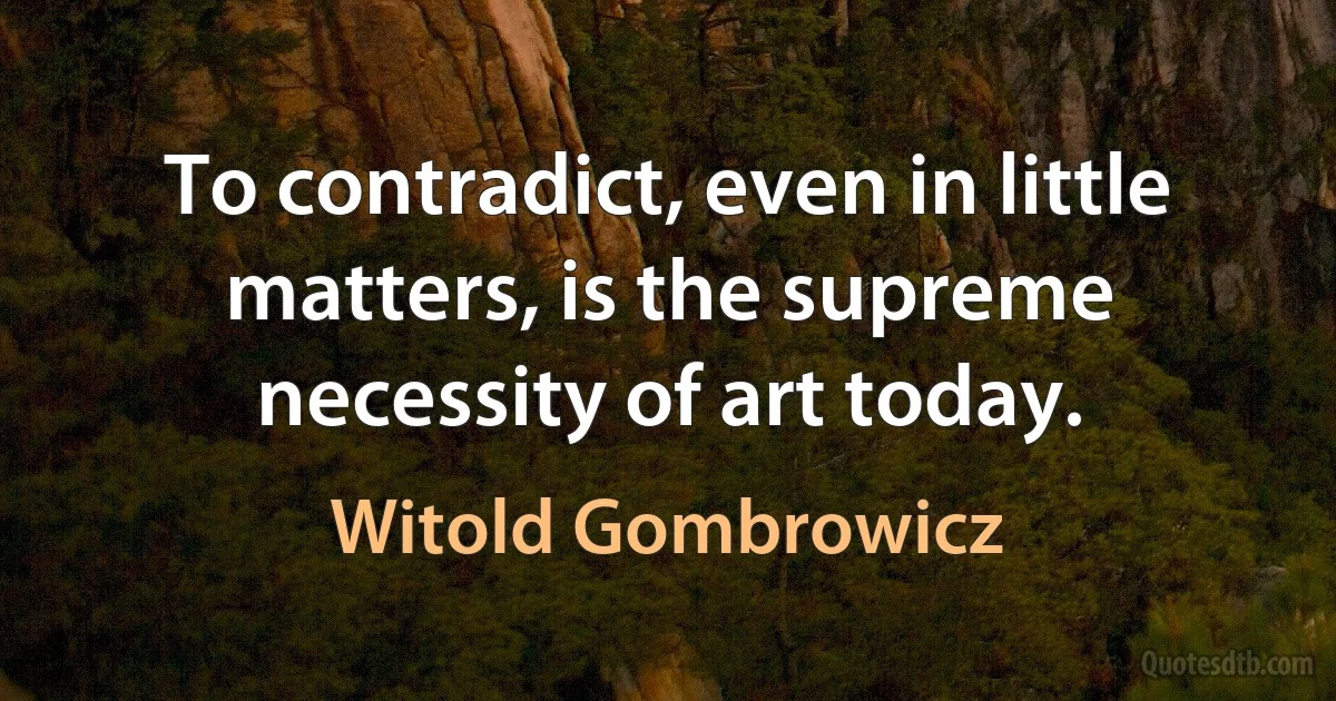 To contradict, even in little matters, is the supreme necessity of art today. (Witold Gombrowicz)