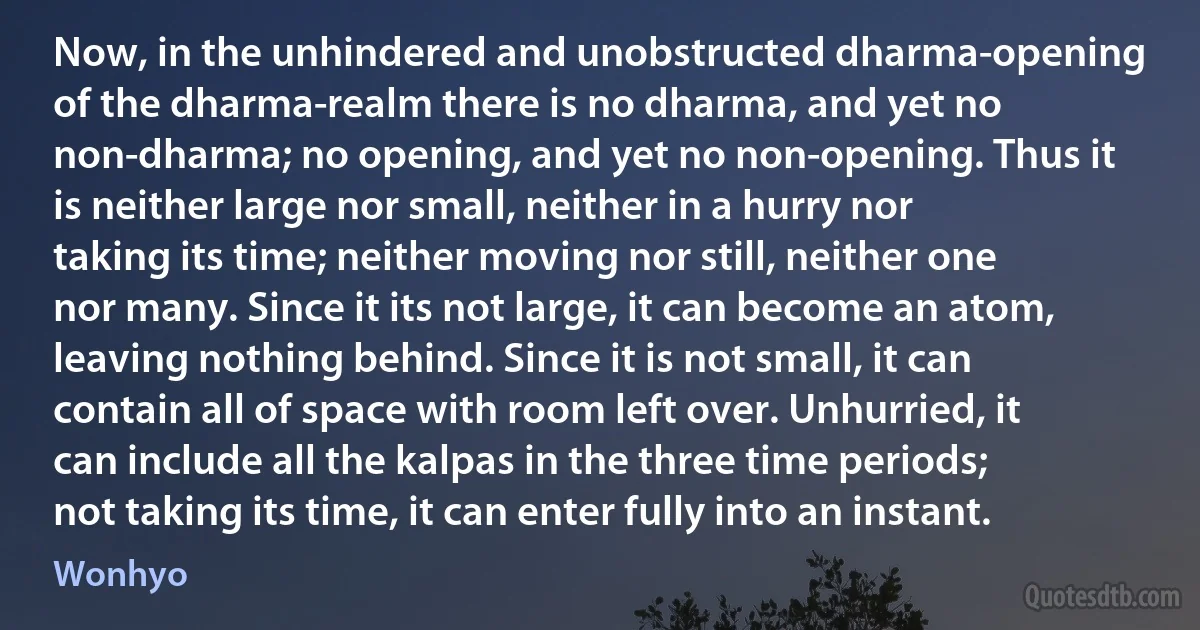 Now, in the unhindered and unobstructed dharma-opening of the dharma-realm there is no dharma, and yet no non-dharma; no opening, and yet no non-opening. Thus it is neither large nor small, neither in a hurry nor taking its time; neither moving nor still, neither one nor many. Since it its not large, it can become an atom, leaving nothing behind. Since it is not small, it can contain all of space with room left over. Unhurried, it can include all the kalpas in the three time periods; not taking its time, it can enter fully into an instant. (Wonhyo)