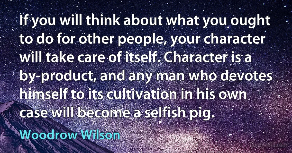 If you will think about what you ought to do for other people, your character will take care of itself. Character is a by-product, and any man who devotes himself to its cultivation in his own case will become a selfish pig. (Woodrow Wilson)