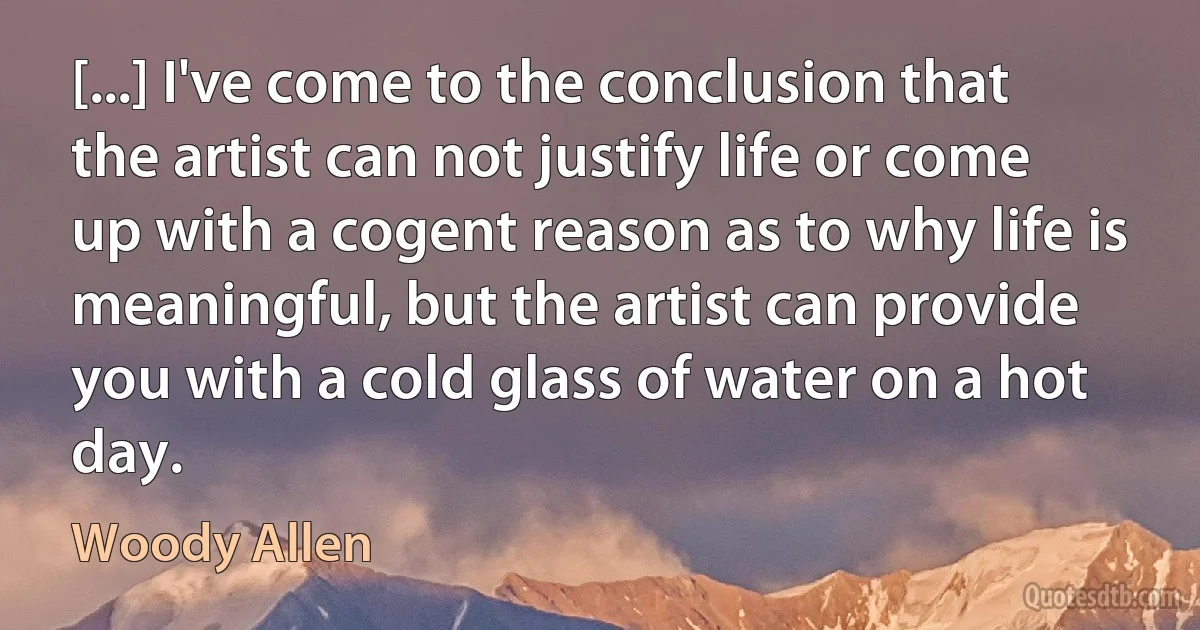 [...] I've come to the conclusion that the artist can not justify life or come up with a cogent reason as to why life is meaningful, but the artist can provide you with a cold glass of water on a hot day. (Woody Allen)