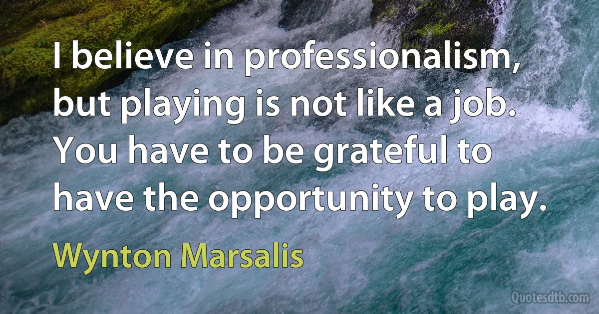 I believe in professionalism, but playing is not like a job. You have to be grateful to have the opportunity to play. (Wynton Marsalis)