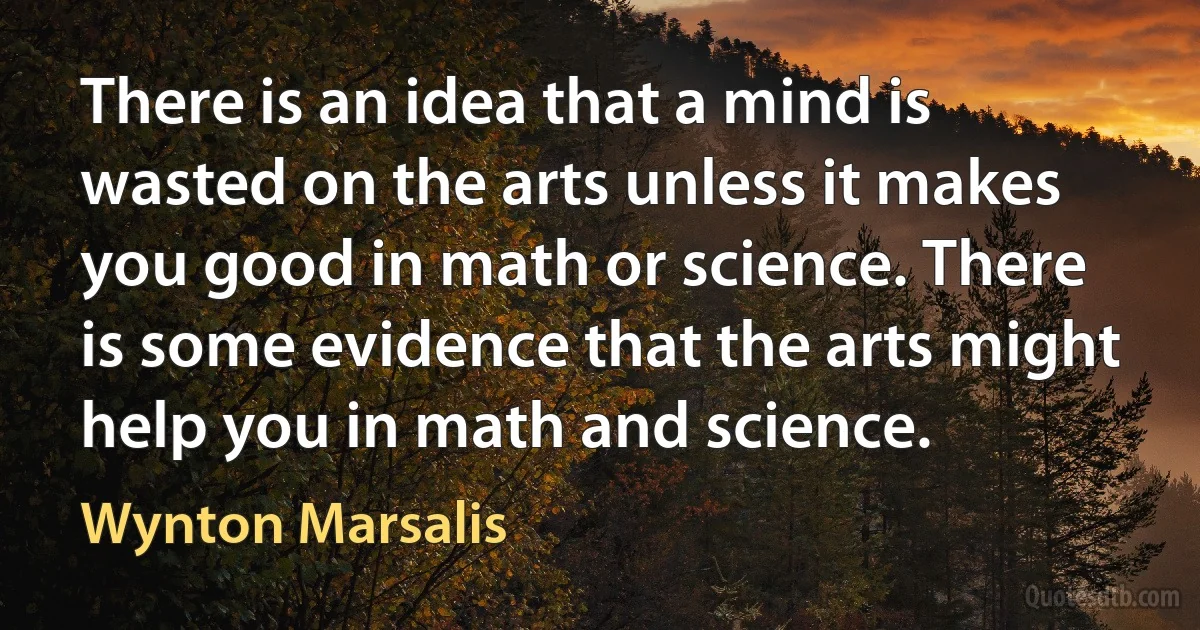 There is an idea that a mind is wasted on the arts unless it makes you good in math or science. There is some evidence that the arts might help you in math and science. (Wynton Marsalis)