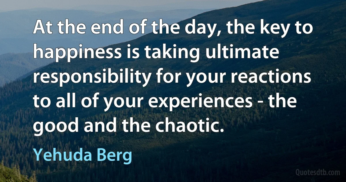 At the end of the day, the key to happiness is taking ultimate responsibility for your reactions to all of your experiences - the good and the chaotic. (Yehuda Berg)