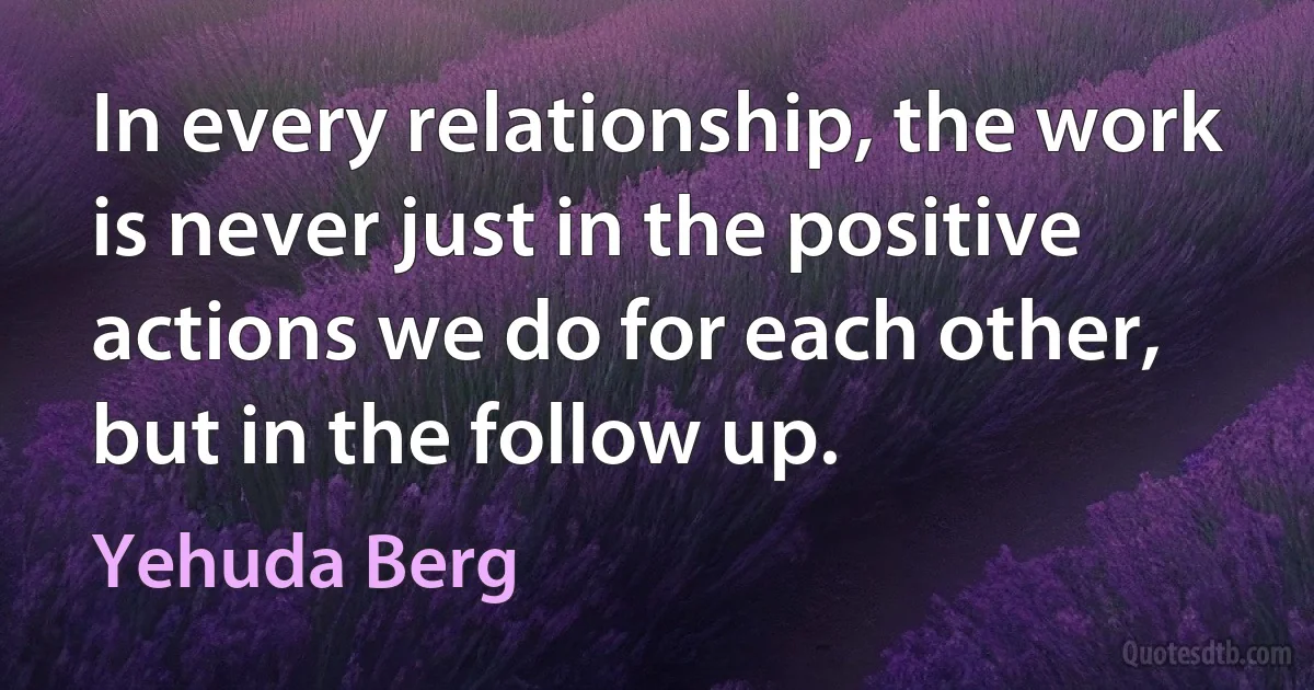 In every relationship, the work is never just in the positive actions we do for each other, but in the follow up. (Yehuda Berg)