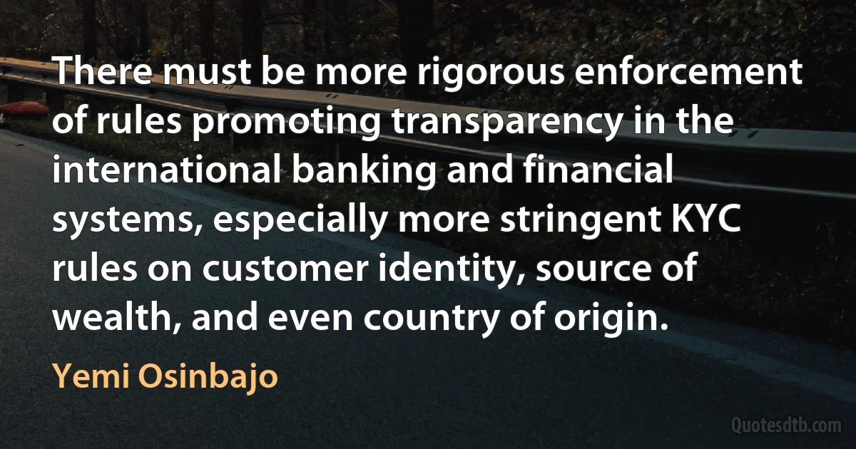 There must be more rigorous enforcement of rules promoting transparency in the international banking and financial systems, especially more stringent KYC rules on customer identity, source of wealth, and even country of origin. (Yemi Osinbajo)