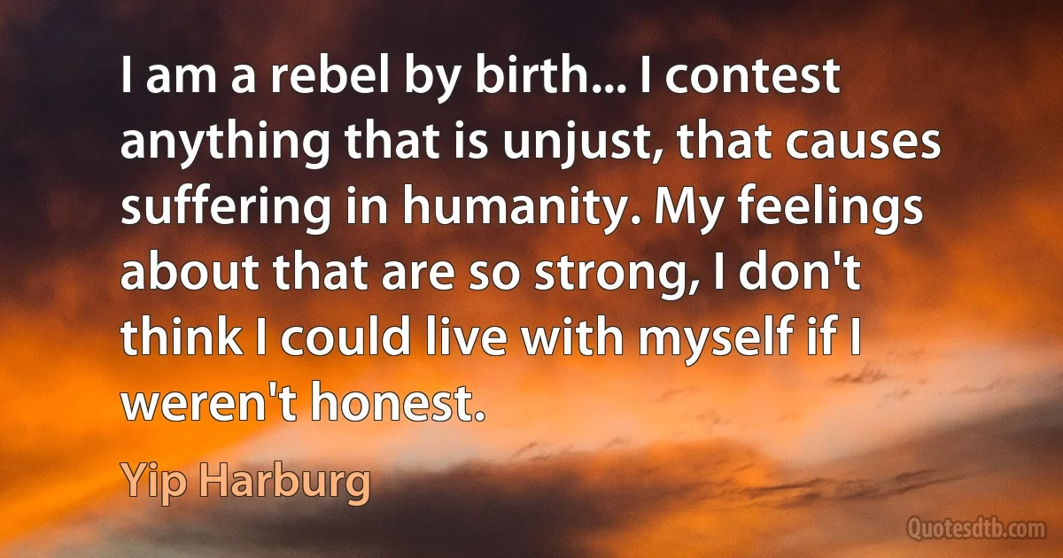 I am a rebel by birth... I contest anything that is unjust, that causes suffering in humanity. My feelings about that are so strong, I don't think I could live with myself if I weren't honest. (Yip Harburg)