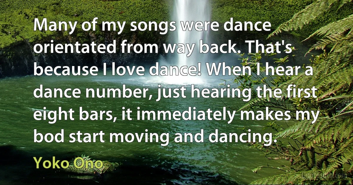 Many of my songs were dance orientated from way back. That's because I love dance! When I hear a dance number, just hearing the first eight bars, it immediately makes my bod start moving and dancing. (Yoko Ono)