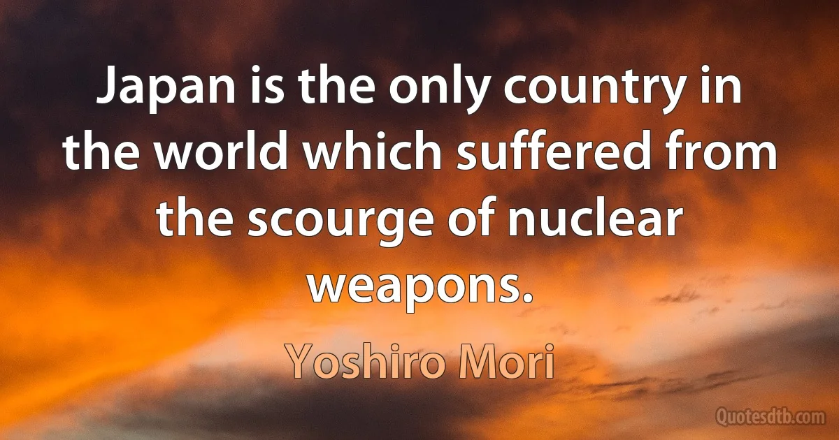 Japan is the only country in the world which suffered from the scourge of nuclear weapons. (Yoshiro Mori)