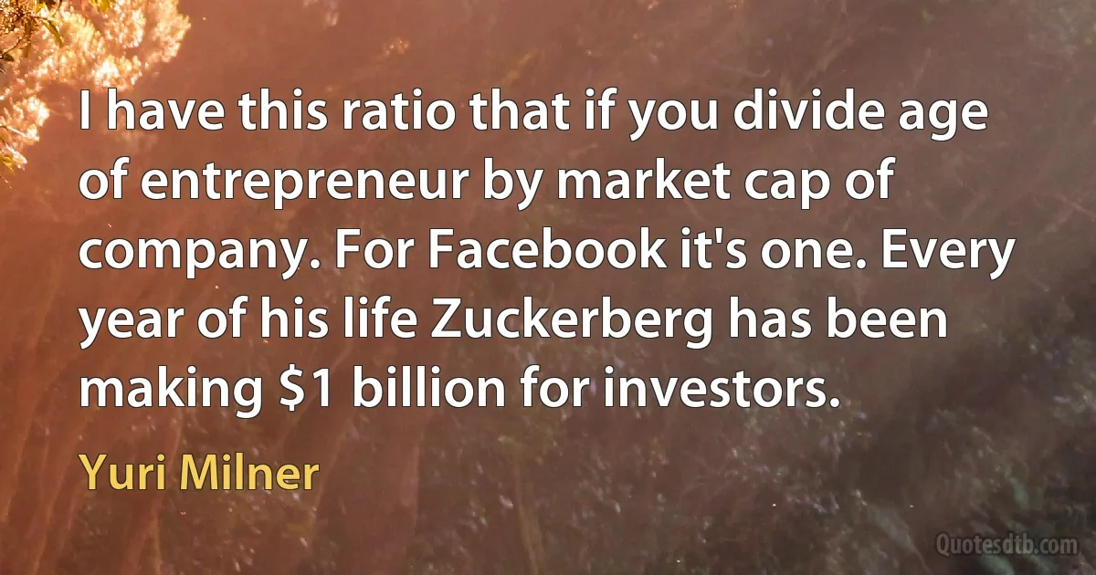 I have this ratio that if you divide age of entrepreneur by market cap of company. For Facebook it's one. Every year of his life Zuckerberg has been making $1 billion for investors. (Yuri Milner)