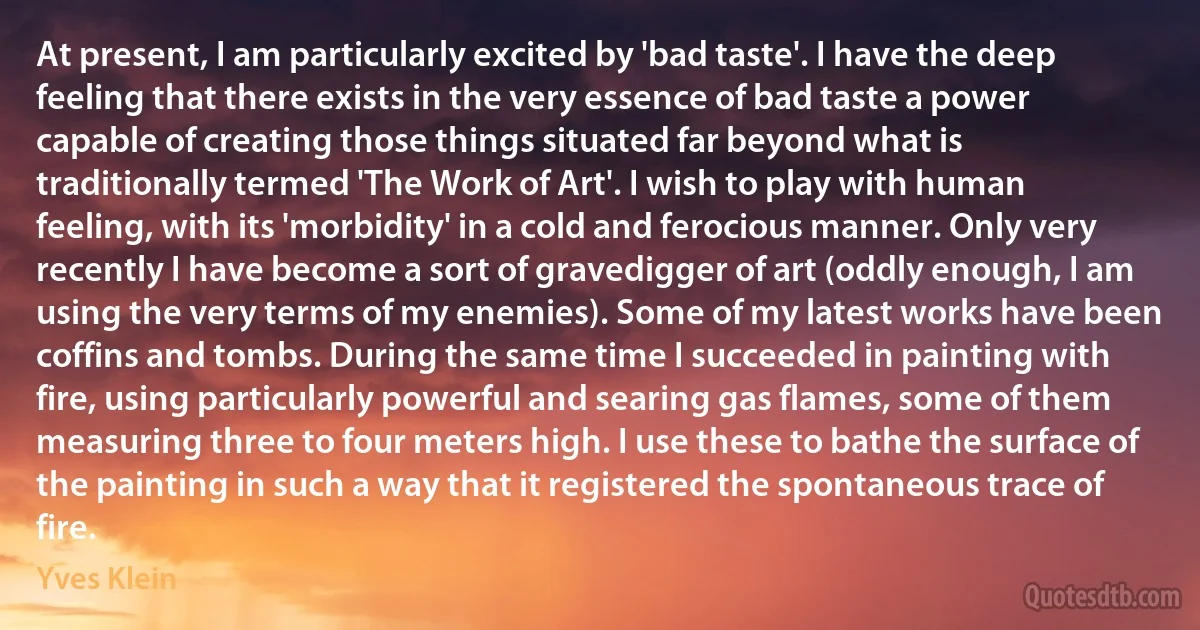 At present, I am particularly excited by 'bad taste'. I have the deep feeling that there exists in the very essence of bad taste a power capable of creating those things situated far beyond what is traditionally termed 'The Work of Art'. I wish to play with human feeling, with its 'morbidity' in a cold and ferocious manner. Only very recently I have become a sort of gravedigger of art (oddly enough, I am using the very terms of my enemies). Some of my latest works have been coffins and tombs. During the same time I succeeded in painting with fire, using particularly powerful and searing gas flames, some of them measuring three to four meters high. I use these to bathe the surface of the painting in such a way that it registered the spontaneous trace of fire. (Yves Klein)