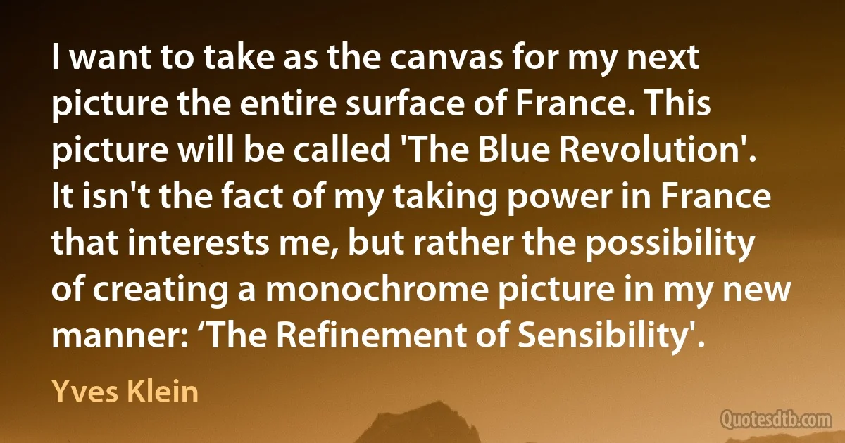 I want to take as the canvas for my next picture the entire surface of France. This picture will be called 'The Blue Revolution'. It isn't the fact of my taking power in France that interests me, but rather the possibility of creating a monochrome picture in my new manner: ‘The Refinement of Sensibility'. (Yves Klein)