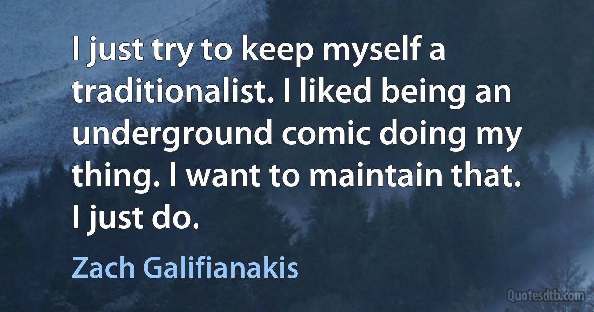 I just try to keep myself a traditionalist. I liked being an underground comic doing my thing. I want to maintain that. I just do. (Zach Galifianakis)