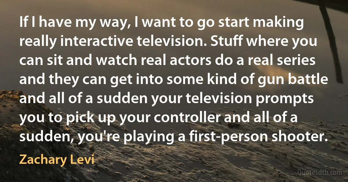 If I have my way, I want to go start making really interactive television. Stuff where you can sit and watch real actors do a real series and they can get into some kind of gun battle and all of a sudden your television prompts you to pick up your controller and all of a sudden, you're playing a first-person shooter. (Zachary Levi)