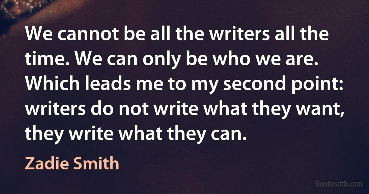 We cannot be all the writers all the time. We can only be who we are. Which leads me to my second point: writers do not write what they want, they write what they can. (Zadie Smith)