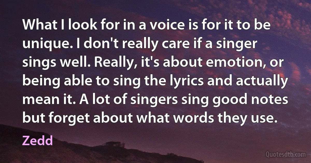 What I look for in a voice is for it to be unique. I don't really care if a singer sings well. Really, it's about emotion, or being able to sing the lyrics and actually mean it. A lot of singers sing good notes but forget about what words they use. (Zedd)