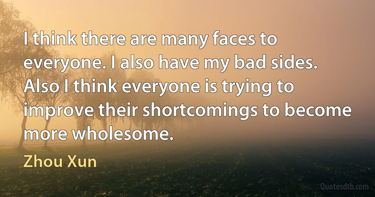 I think there are many faces to everyone. I also have my bad sides. Also I think everyone is trying to improve their shortcomings to become more wholesome. (Zhou Xun)