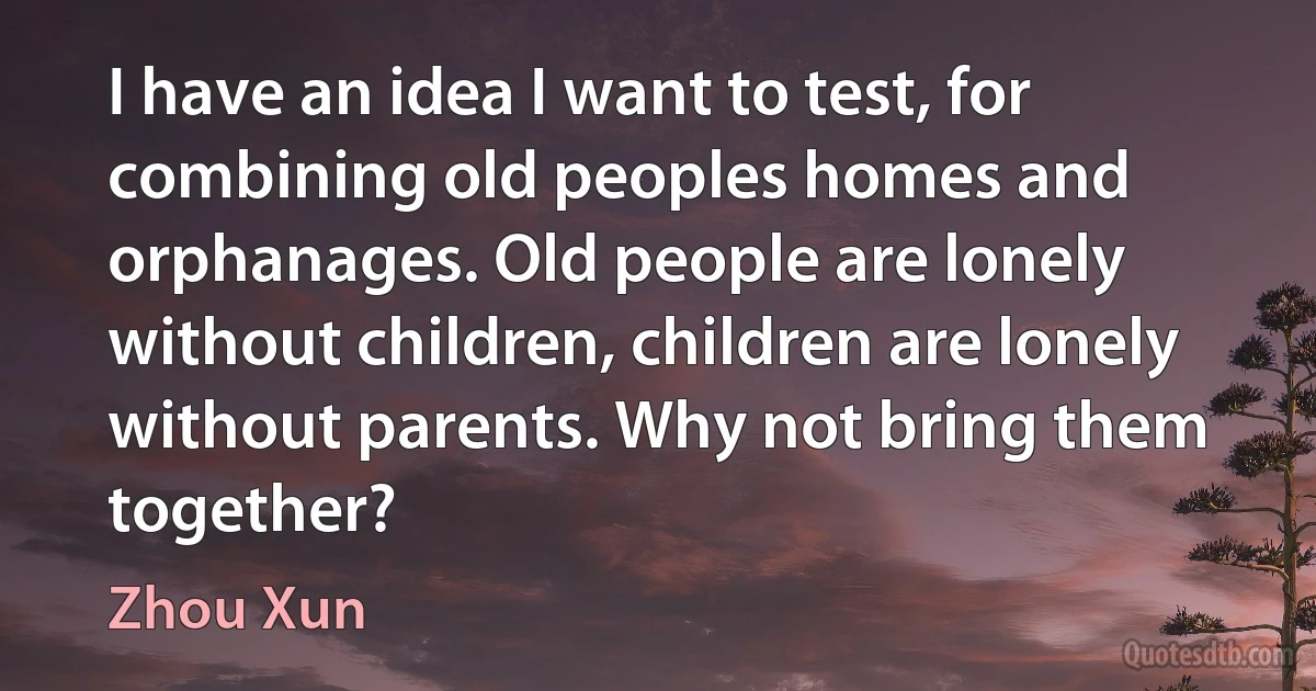 I have an idea I want to test, for combining old peoples homes and orphanages. Old people are lonely without children, children are lonely without parents. Why not bring them together? (Zhou Xun)