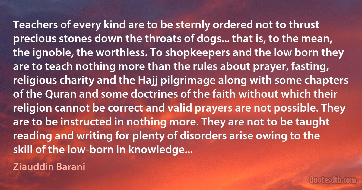 Teachers of every kind are to be sternly ordered not to thrust precious stones down the throats of dogs... that is, to the mean, the ignoble, the worthless. To shopkeepers and the low born they are to teach nothing more than the rules about prayer, fasting, religious charity and the Hajj pilgrimage along with some chapters of the Quran and some doctrines of the faith without which their religion cannot be correct and valid prayers are not possible. They are to be instructed in nothing more. They are not to be taught reading and writing for plenty of disorders arise owing to the skill of the low-born in knowledge... (Ziauddin Barani)