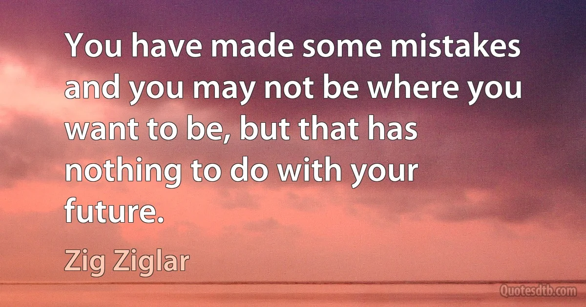 You have made some mistakes and you may not be where you want to be, but that has nothing to do with your future. (Zig Ziglar)