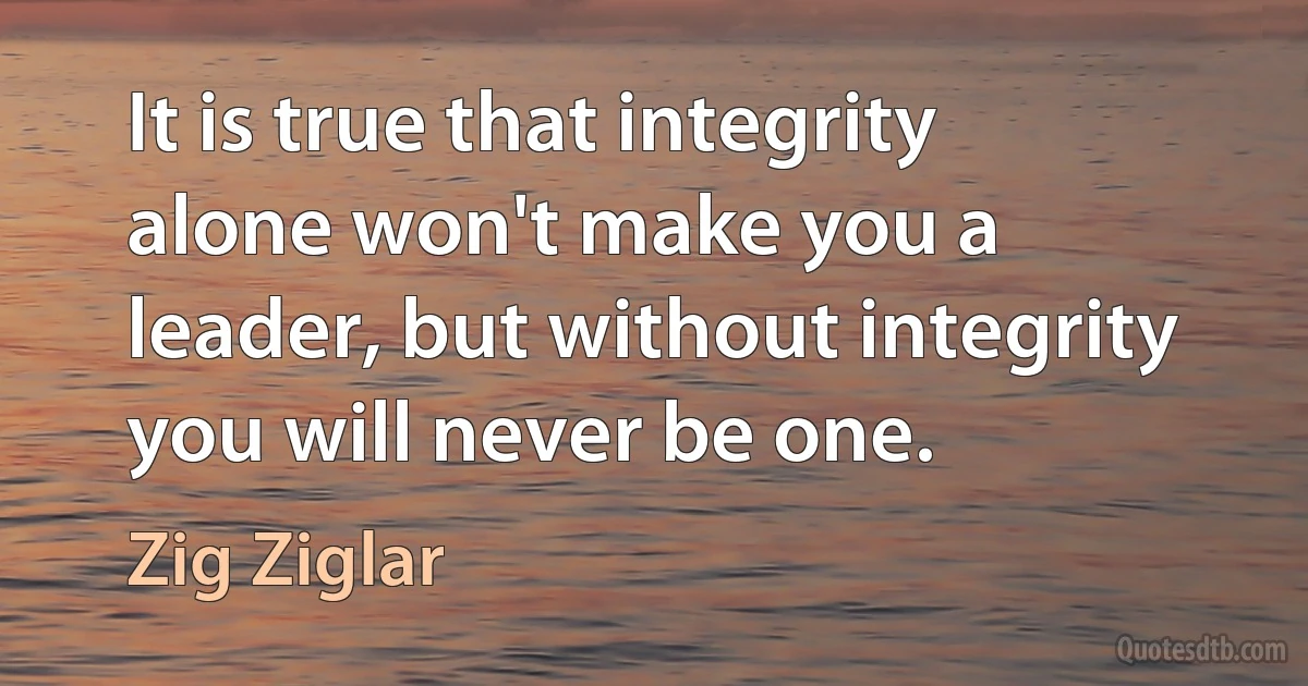 It is true that integrity alone won't make you a leader, but without integrity you will never be one. (Zig Ziglar)