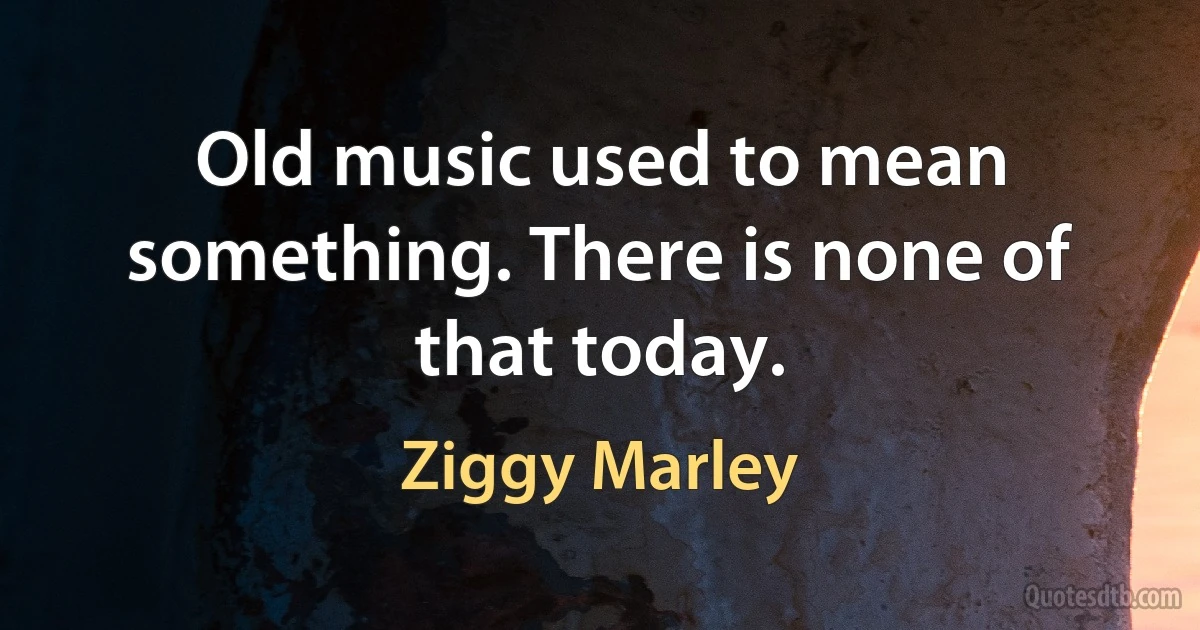 Old music used to mean something. There is none of that today. (Ziggy Marley)