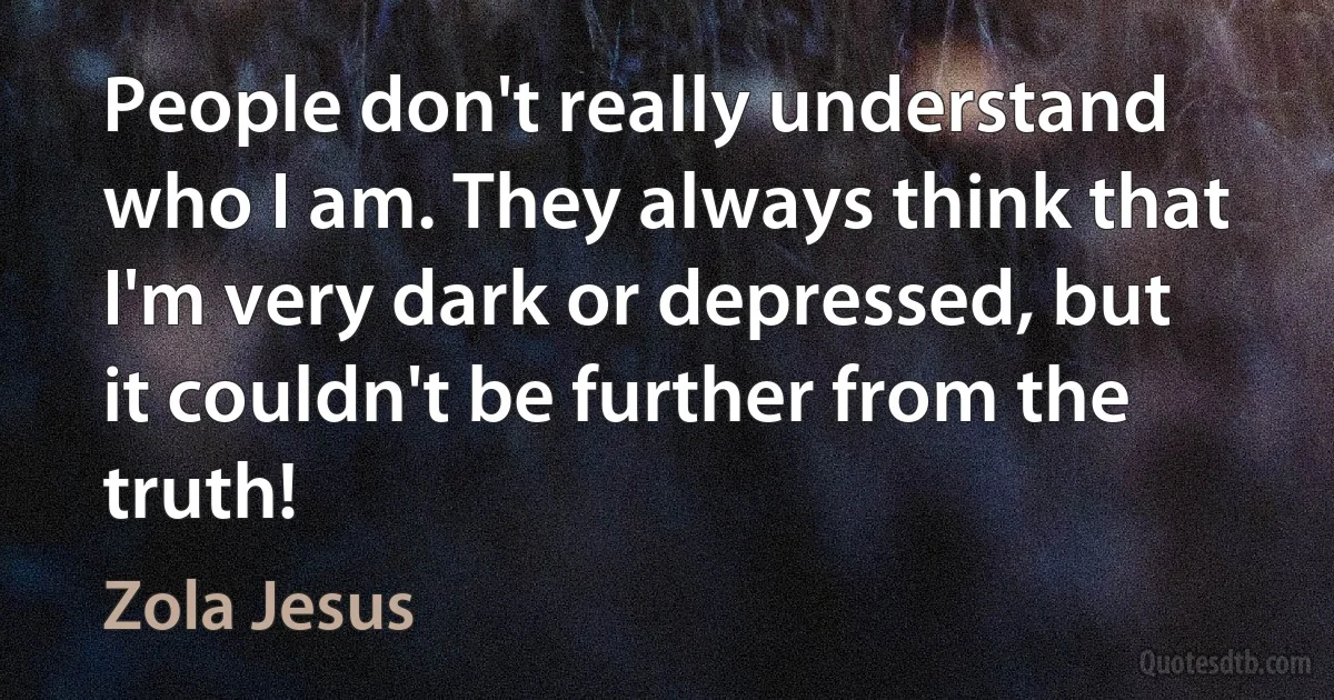 People don't really understand who I am. They always think that I'm very dark or depressed, but it couldn't be further from the truth! (Zola Jesus)