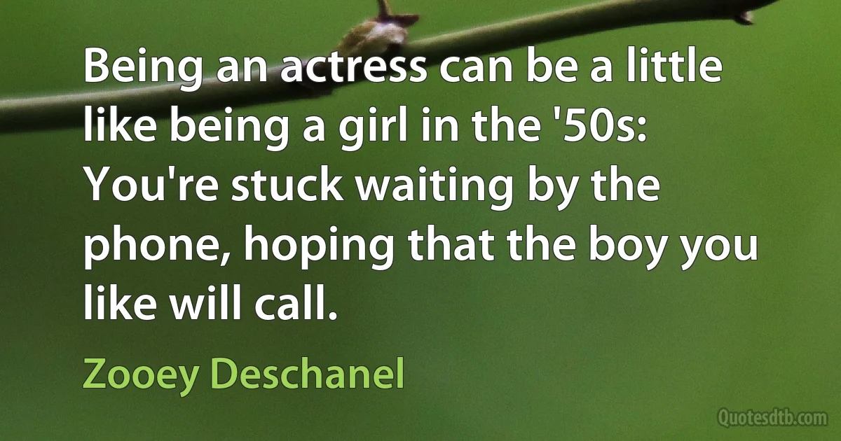 Being an actress can be a little like being a girl in the '50s: You're stuck waiting by the phone, hoping that the boy you like will call. (Zooey Deschanel)